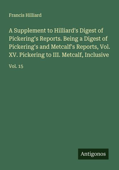 A Supplement to Hilliard’s Digest of Pickering’s Reports. Being a Digest of Pickering’s and Metcalf’s Reports, Vol. XV. Pickering to III. Metcalf, Inclusive