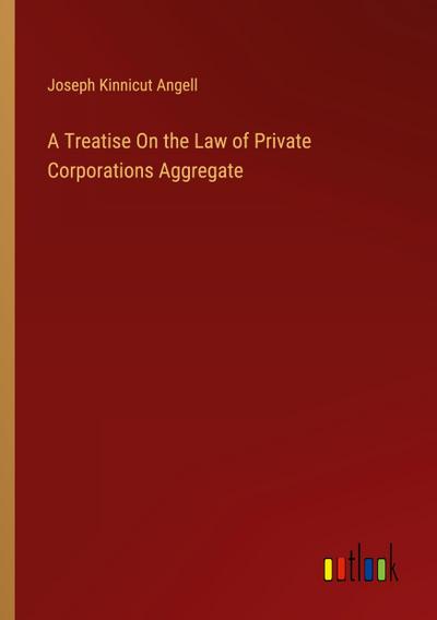 A Treatise On the Law of Private Corporations Aggregate