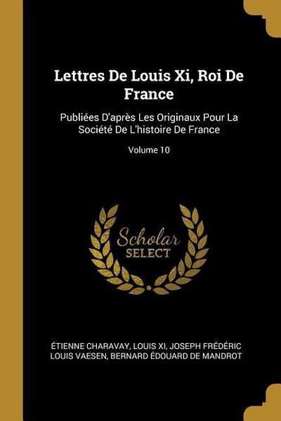 Lettres De Louis Xi, Roi De France: Publiées D’après Les Originaux Pour La Société De L’histoire De France; Volume 10