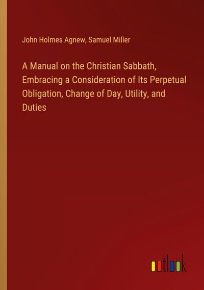 A Manual on the Christian Sabbath, Embracing a Consideration of Its Perpetual Obligation, Change of Day, Utility, and Duties