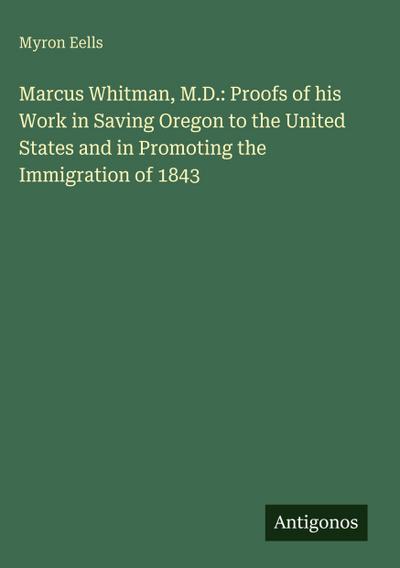 Marcus Whitman, M.D.: Proofs of his Work in Saving Oregon to the United States and in Promoting the Immigration of 1843