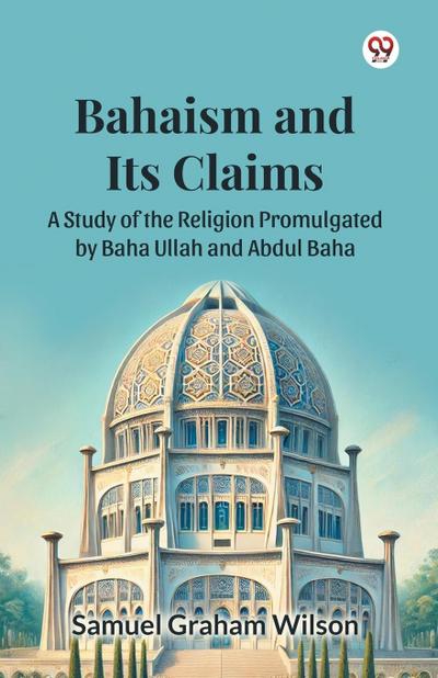 Bahaism and Its Claims A Study of the Religion Promulgated by Baha Ullah and Abdul Baha