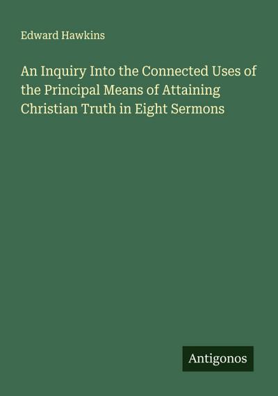 An Inquiry Into the Connected Uses of the Principal Means of Attaining Christian Truth in Eight Sermons