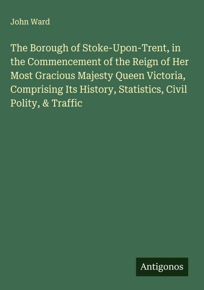 The Borough of Stoke-Upon-Trent, in the Commencement of the Reign of Her Most Gracious Majesty Queen Victoria, Comprising Its History, Statistics, Civil Polity, & Traffic