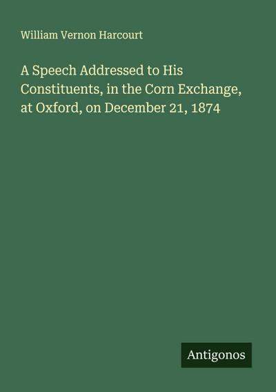 A Speech Addressed to His Constituents, in the Corn Exchange, at Oxford, on December 21, 1874