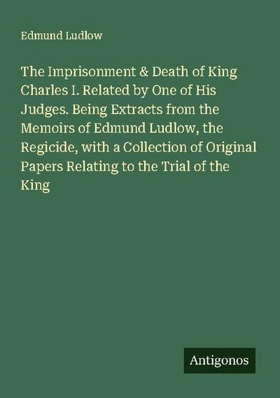 The Imprisonment & Death of King Charles I. Related by One of His Judges. Being Extracts from the Memoirs of Edmund Ludlow, the Regicide, with a Collection of Original Papers Relating to the Trial of the King