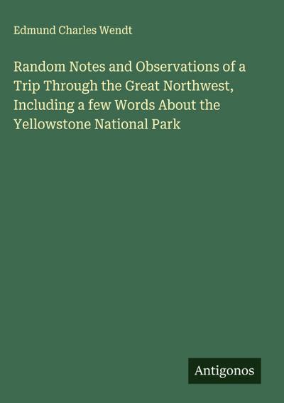 Random Notes and Observations of a Trip Through the Great Northwest, Including a few Words About the Yellowstone National Park