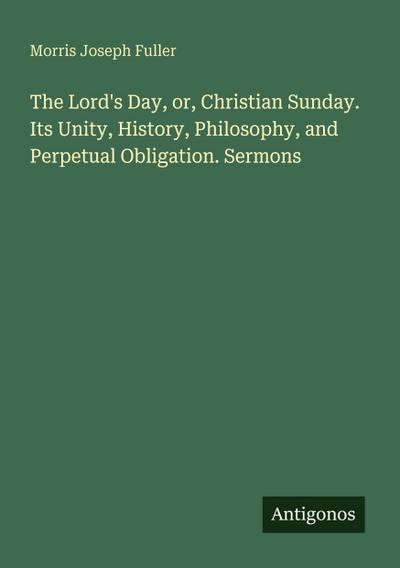The Lord’s Day, or, Christian Sunday. Its Unity, History, Philosophy, and Perpetual Obligation. Sermons