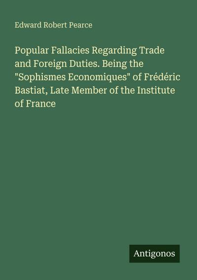 Popular Fallacies Regarding Trade and Foreign Duties. Being the "Sophismes Economiques" of Frédéric Bastiat, Late Member of the Institute of France