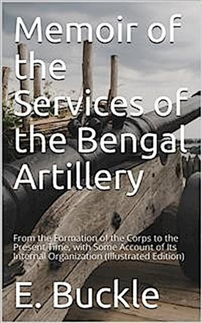 Memoir of the Services of the Bengal Artillery / From the Formation of the Corps to the Present Time, with Some Account of Its Internal Organization