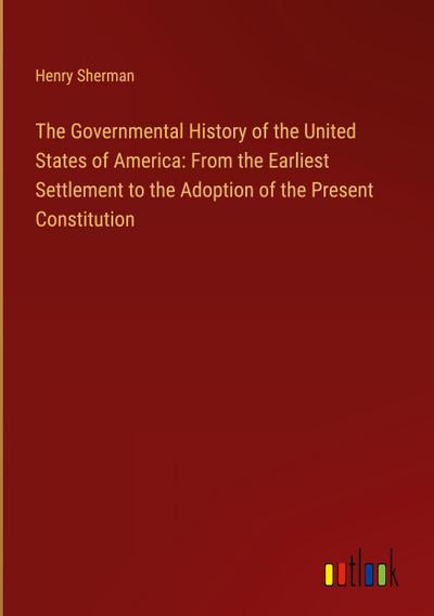 The Governmental History of the United States of America: From the Earliest Settlement to the Adoption of the Present Constitution