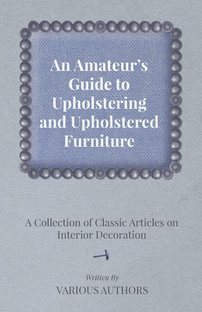 An Amateur’s Guide to Upholstering and Upholstered Furniture - A Collection of Classic Articles on Interior Decoration