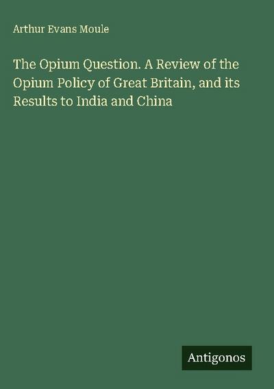 The Opium Question. A Review of the Opium Policy of Great Britain, and its Results to India and China