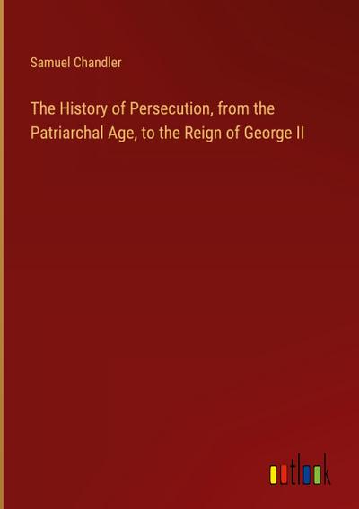 The History of Persecution, from the Patriarchal Age, to the Reign of George II