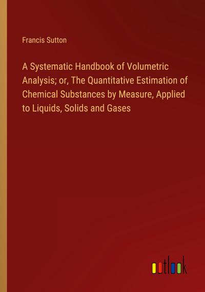 A Systematic Handbook of Volumetric Analysis; or, The Quantitative Estimation of Chemical Substances by Measure, Applied to Liquids, Solids and Gases