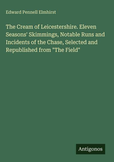 The Cream of Leicestershire. Eleven Seasons’ Skimmings, Notable Runs and Incidents of the Chase, Selected and Republished from "The Field"