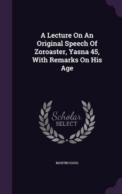 A Lecture On An Original Speech Of Zoroaster, Yasna 45, With Remarks On His Age