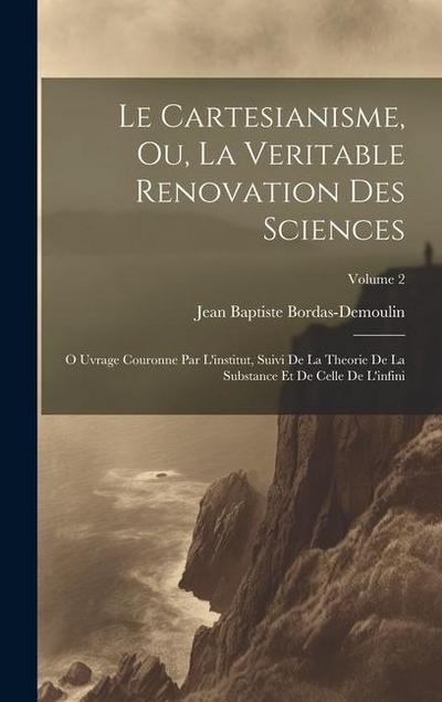 Le Cartesianisme, Ou, La Veritable Renovation Des Sciences: O Uvrage Couronne Par L’institut, Suivi De La Theorie De La Substance Et De Celle De L’inf