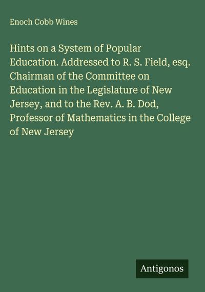 Hints on a System of Popular Education. Addressed to R. S. Field, esq. Chairman of the Committee on Education in the Legislature of New Jersey, and to the Rev. A. B. Dod, Professor of Mathematics in the College of New Jersey