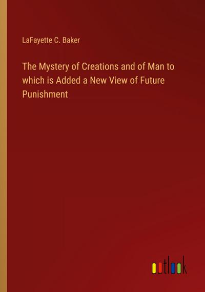 The Mystery of Creations and of Man to which is Added a New View of Future Punishment