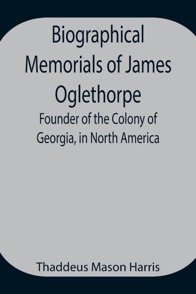 Biographical Memorials Of James Oglethorpe; Founder Of The Colony Of Georgia, In North America.