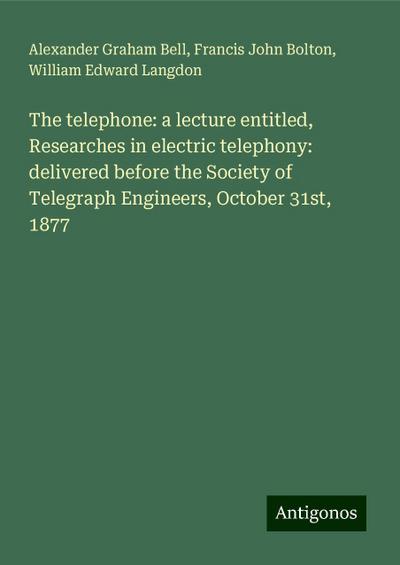 The telephone: a lecture entitled, Researches in electric telephony: delivered before the Society of Telegraph Engineers, October 31st, 1877