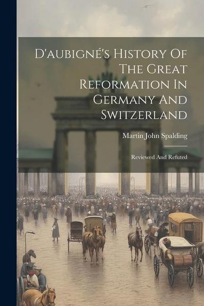 D’aubigné’s History Of The Great Reformation In Germany And Switzerland: Reviewed And Refuted