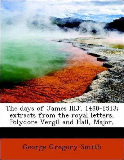 The Days of James Iiij. 1488-1513; Extracts from the Royal Letters, Polydore Vergil and Hall, Major,