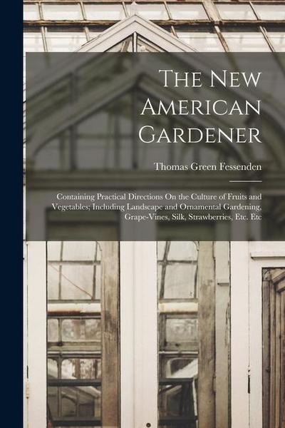 The New American Gardener: Containing Practical Directions On the Culture of Fruits and Vegetables; Including Landscape and Ornamental Gardening