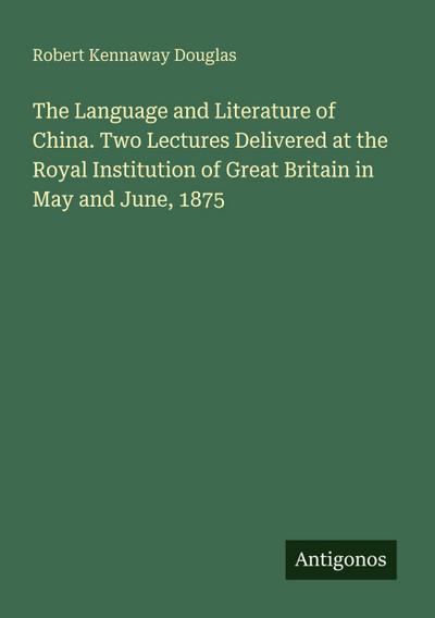 The Language and Literature of China. Two Lectures Delivered at the Royal Institution of Great Britain in May and June, 1875