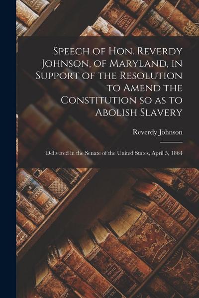Speech of Hon. Reverdy Johnson, of Maryland, in Support of the Resolution to Amend the Constitution so as to Abolish Slavery: Delivered in the Senate