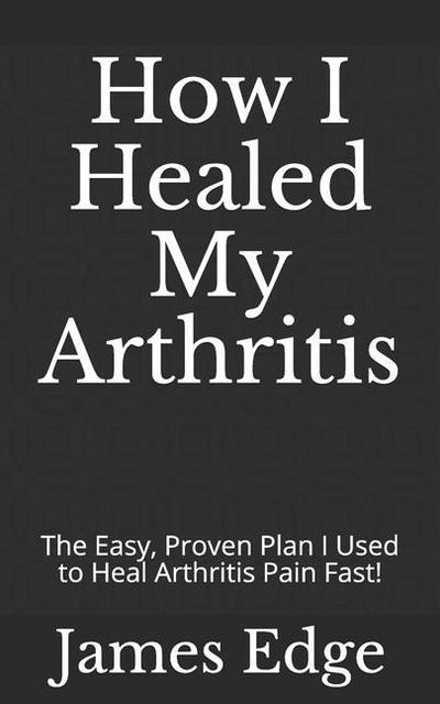 How I Healed My Arthritis: The Easy, Proven Plan I Used to Heal Arthritis Pain Fast!