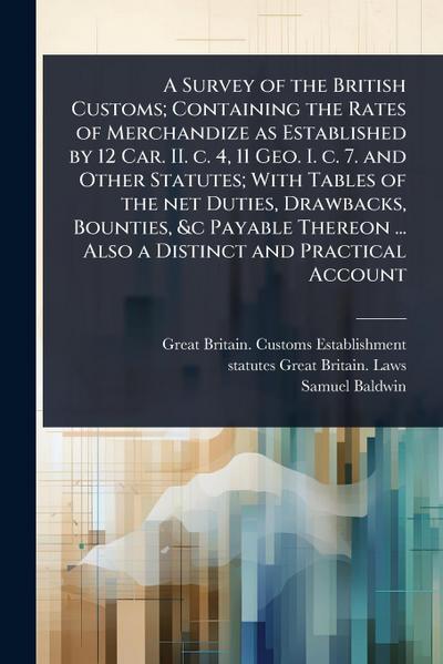 A Survey of the British Customs; Containing the Rates of Merchandize as Established by 12 Car. II. c. 4, 11 Geo. I. c. 7. and Other Statutes; With Tables of the net Duties, Drawbacks, Bounties, &c Payable Thereon ... Also a Distinct and Practical Account