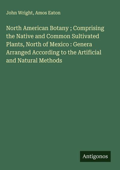 North American Botany ; Comprising the Native and Common Sultivated Plants, North of Mexico : Genera Arranged According to the Artificial and Natural Methods