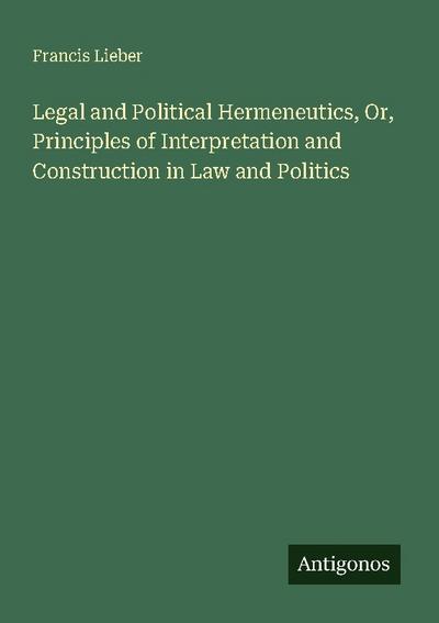Legal and Political Hermeneutics, Or, Principles of Interpretation and Construction in Law and Politics
