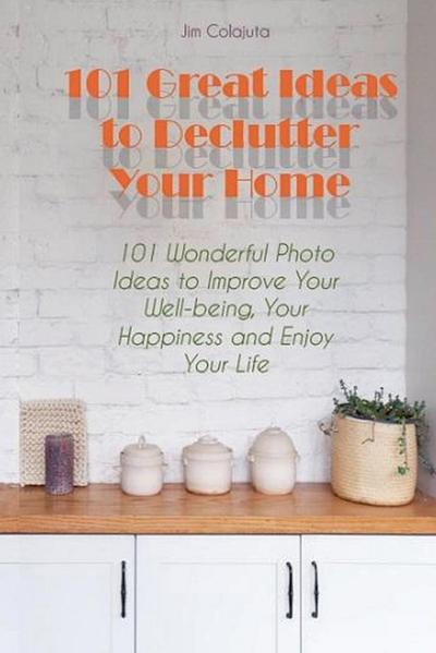 101 Great Ideas to Declutter Your Home  101 Wonderful Photo Ideas to Improve Your Well-being, Your Happiness and Enjoy Your Life