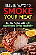 Eleven Ways to Smoke Your Meat: Tips How You Can Make Tasty, Mouth-Watering Smoked Meat Recipes (Smoking and Grilling)