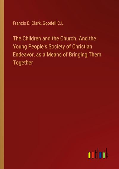 The Children and the Church. And the Young People’s Society of Christian Endeavor, as a Means of Bringing Them Together