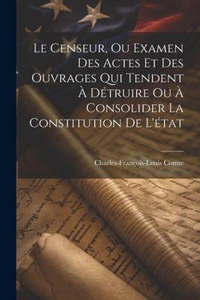 Le Censeur, Ou Examen Des Actes Et Des Ouvrages Qui Tendent À Détruire Ou À Consolider La Constitution De L’état
