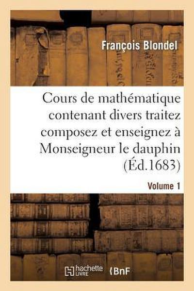 Cours de Mathématique Contenant Divers Traitez Composez Et Enseignez À Monseigneur Le Dauphin. Vol1