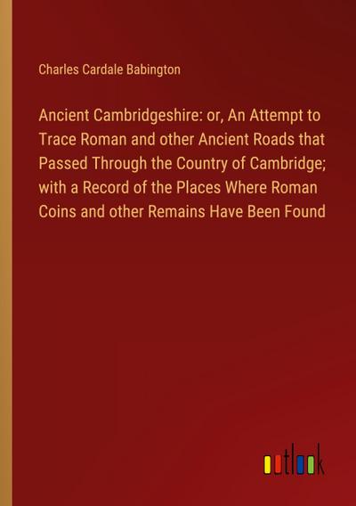 Ancient Cambridgeshire: or, An Attempt to Trace Roman and other Ancient Roads that Passed Through the Country of Cambridge; with a Record of the Places Where Roman Coins and other Remains Have Been Found