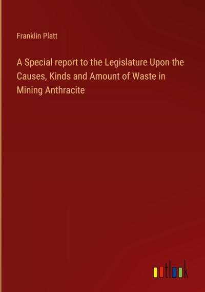 A Special report to the Legislature Upon the Causes, Kinds and Amount of Waste in Mining Anthracite