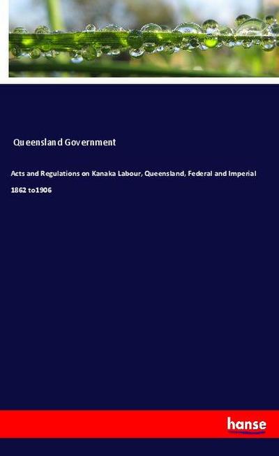 Acts and Regulations on Kanaka Labour, Queensland, Federal and Imperial 1862 to1906