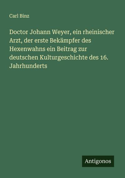 Doctor Johann Weyer, ein rheinischer Arzt, der erste Bekämpfer des Hexenwahns ein Beitrag zur deutschen Kulturgeschichte des 16. Jahrhunderts