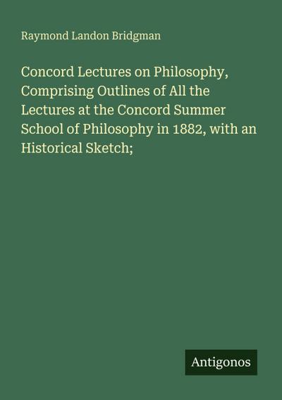 Concord Lectures on Philosophy, Comprising Outlines of All the Lectures at the Concord Summer School of Philosophy in 1882, with an Historical Sketch;
