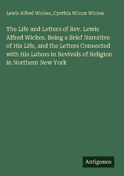 The Life and Letters of Rev. Lewis Alfred Wickes. Being a Brief Narrative of His Life, and the Letters Connected with His Labors in Revivals of Religion in Northern New York