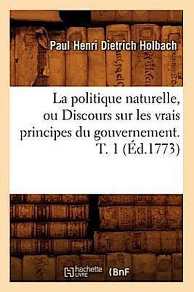 La Politique Naturelle, Ou Discours Sur Les Vrais Principes Du Gouvernement. T. 1 (Éd.1773)