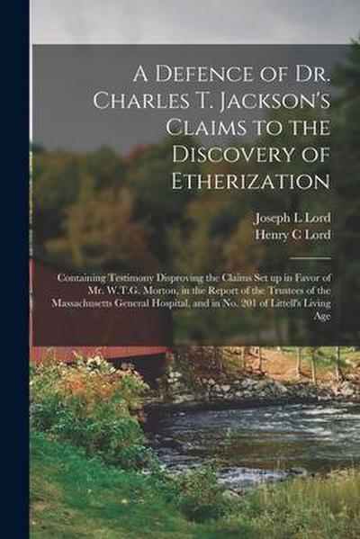 A Defence of Dr. Charles T. Jackson’s Claims to the Discovery of Etherization: Containing Testimony Disproving the Claims Set up in Favor of Mr. W.T.G