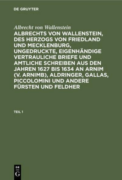 Albrecht von Wallenstein: Albrechts von Wallenstein, des Herzogs von Friedland und Mecklenburg, ungedruckte, eigenhändige vertrauliche Briefe und amtliche Schreiben aus den Jahren 1627 bis 1634 an Arnim (v. Arnimb), Aldringer, Gallas, Piccolomini und andere Fürsten und Feldher. Teil 1