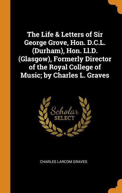 The Life & Letters of Sir George Grove, Hon. D.C.L. (Durham), Hon. LL.D. (Glasgow), Formerly Director of the Royal College of Music; By Charles L. Gra